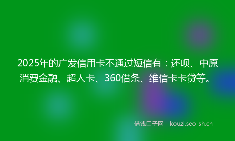 2025年的广发信用卡不通过短信有：还呗、中原消费金融、超人卡、360借条、维信卡卡贷等。