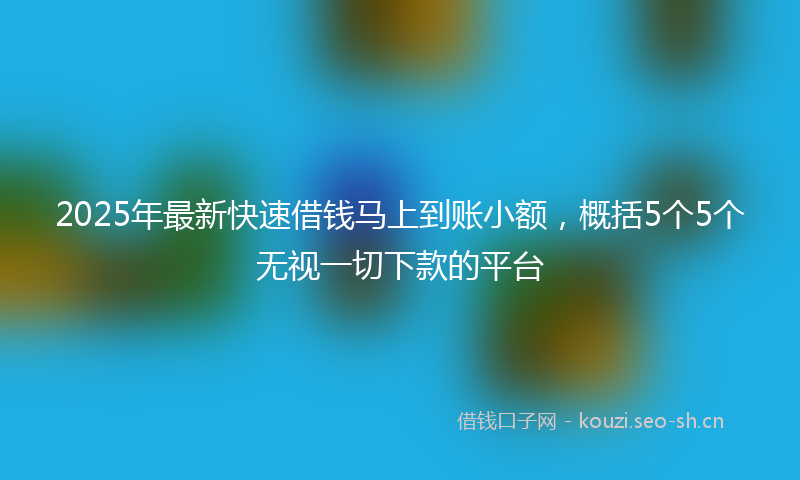 2025年最新快速借钱马上到账小额，概括5个5个无视一切下款的平台
