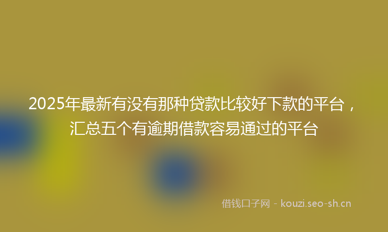 2025年最新有没有那种贷款比较好下款的平台，汇总五个有逾期借款容易通过的平台