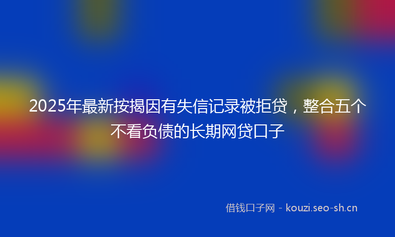 2025年最新按揭因有失信记录被拒贷，整合五个不看负债的长期网贷口子