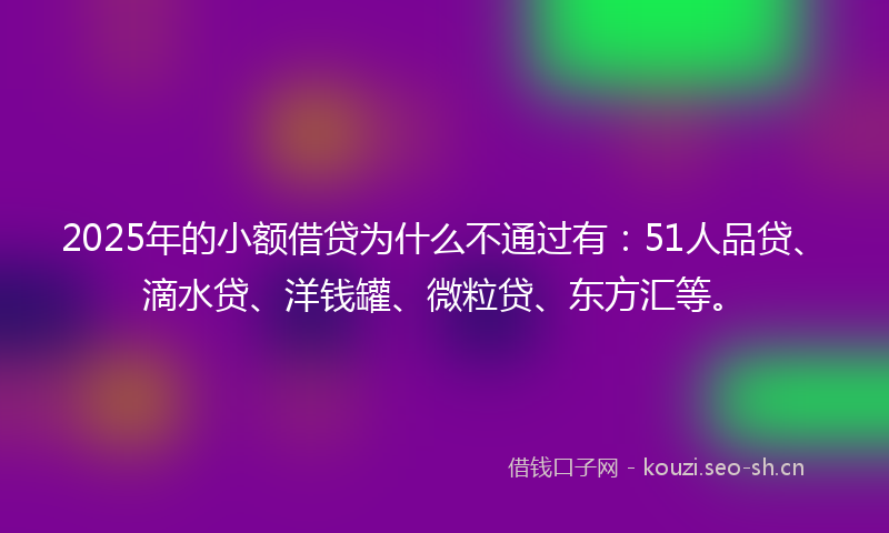 2025年的小额借贷为什么不通过有：51人品贷、滴水贷、洋钱罐、微粒贷、东方汇等。