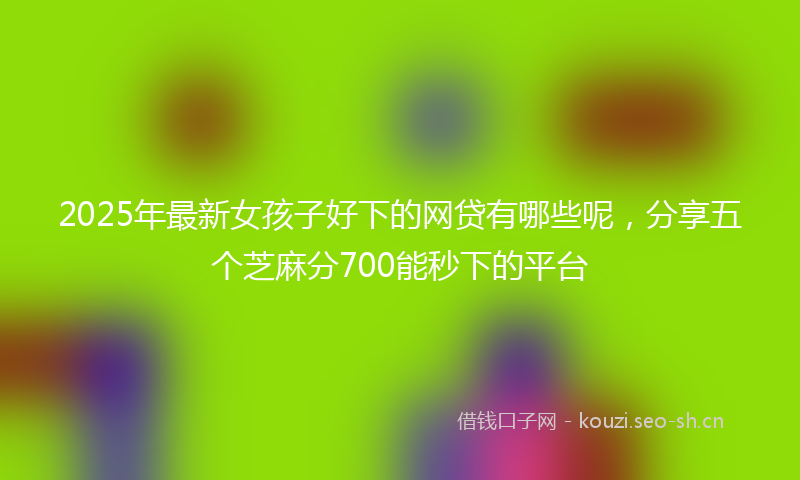 2025年最新女孩子好下的网贷有哪些呢，分享五个芝麻分700能秒下的平台