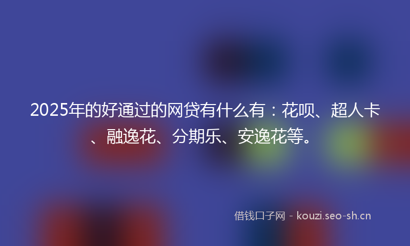 2025年的好通过的网贷有什么有：花呗、超人卡、融逸花、分期乐、安逸花等。