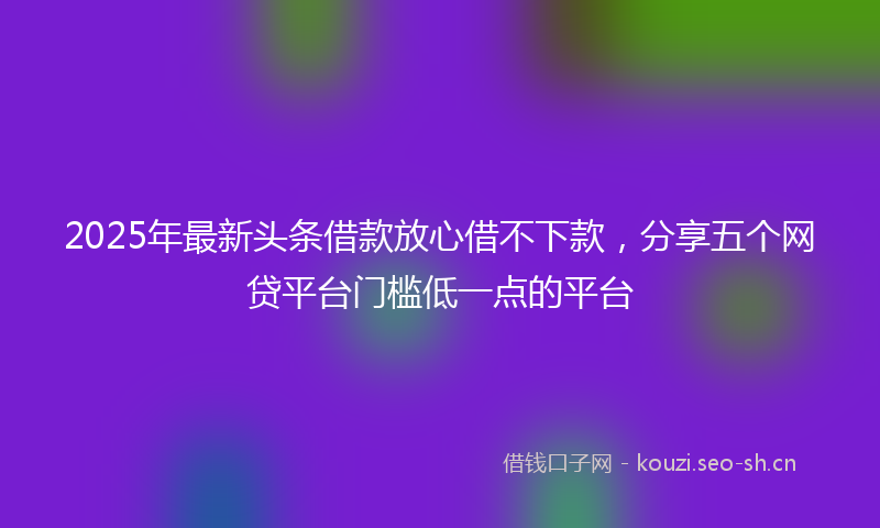 2025年最新头条借款放心借不下款，分享五个网贷平台门槛低一点的平台