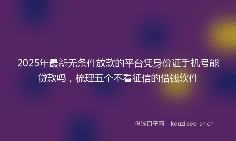 2025年最新无条件放款的平台凭身份证手机号能贷款吗，梳理五个不看征信的借钱软件