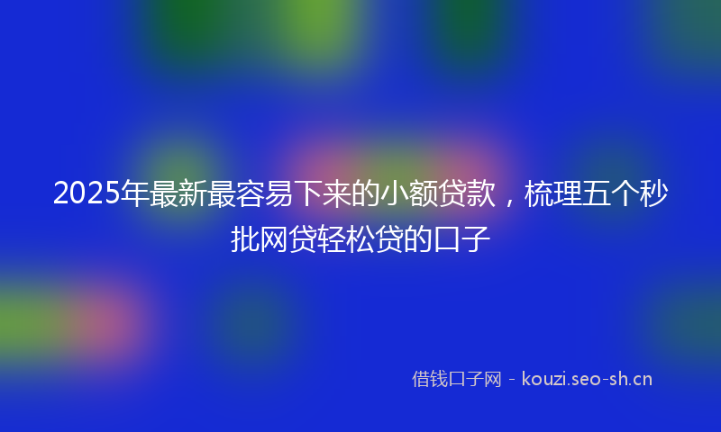 2025年最新最容易下来的小额贷款，梳理五个秒批网贷轻松贷的口子