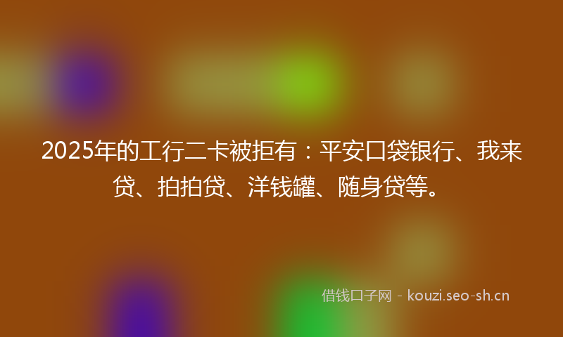 2025年的工行二卡被拒有：平安口袋银行、我来贷、拍拍贷、洋钱罐、随身贷等。