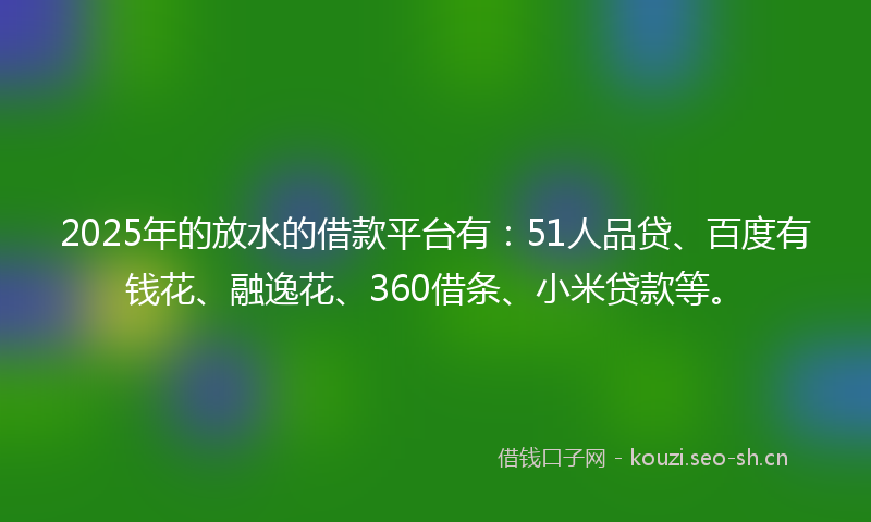 2025年的放水的借款平台有：51人品贷、百度有钱花、融逸花、360借条、小米贷款等。