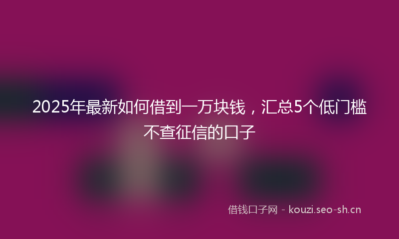 2025年最新如何借到一万块钱，汇总5个低门槛不查征信的口子