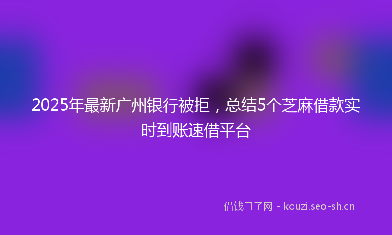 2025年最新广州银行被拒，总结5个芝麻借款实时到账速借平台