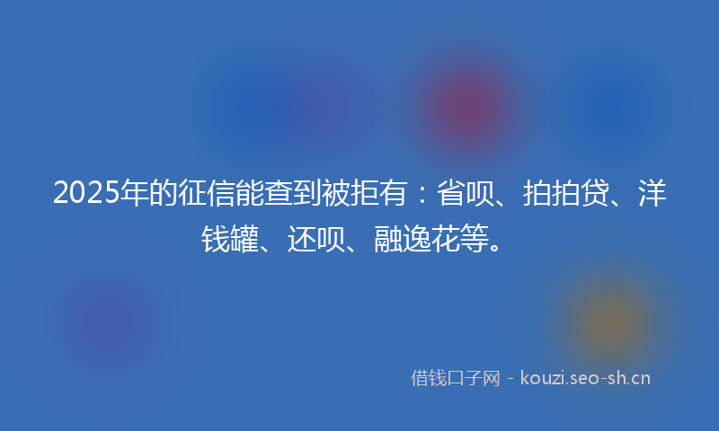 2025年的征信能查到被拒有：省呗、拍拍贷、洋钱罐、还呗、融逸花等。