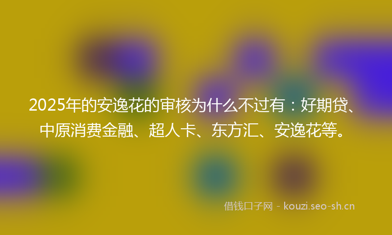 2025年的安逸花的审核为什么不过有:好期贷、中原消费金融、超人卡、东方汇、安逸花等。