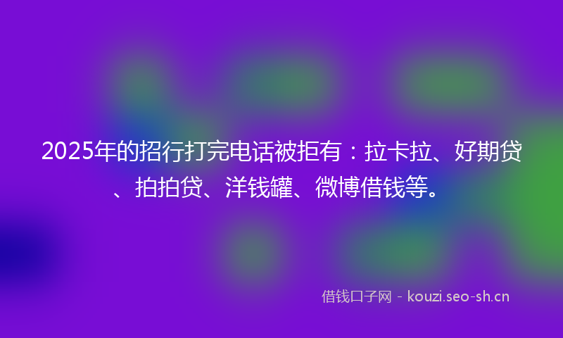 2025年的招行打完电话被拒有：拉卡拉、好期贷、拍拍贷、洋钱罐、微博借钱等。