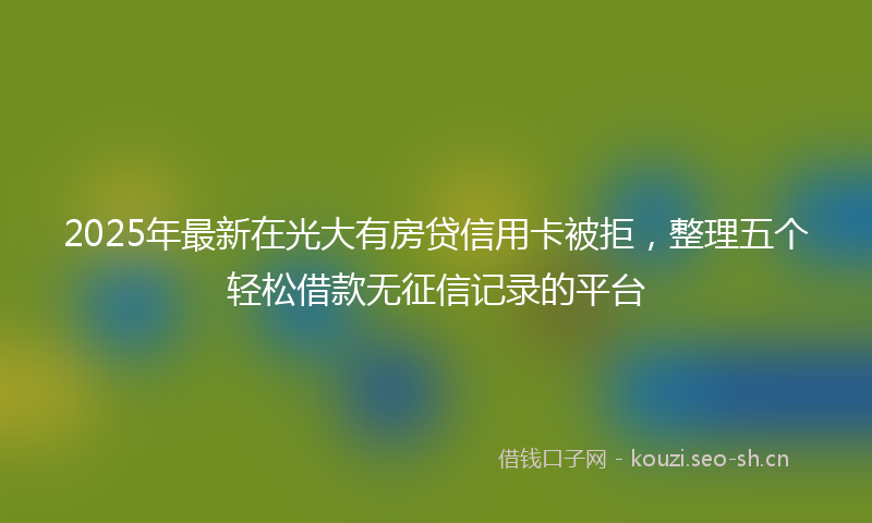 2025年最新在光大有房贷信用卡被拒，整理五个轻松借款无征信记录的平台