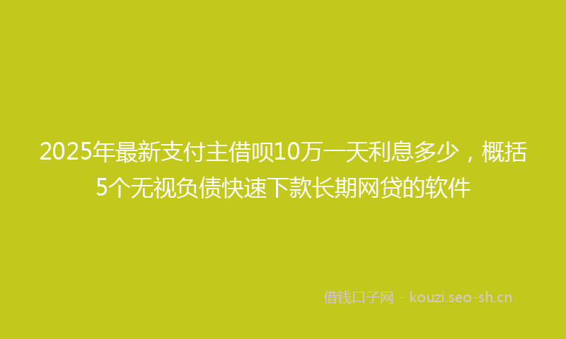 2025年最新支付主借呗10万一天利息多少，概括5个无视负债快速下款长期网贷的软件