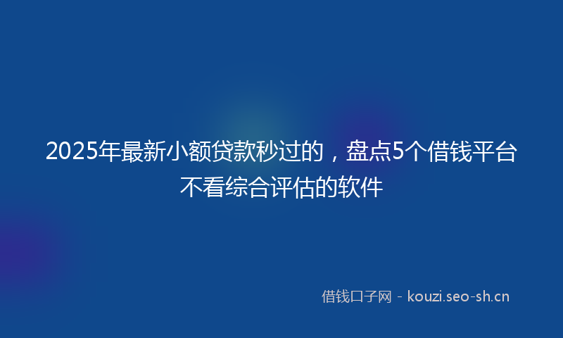 2025年最新小额贷款秒过的，盘点5个借钱平台不看综合评估的软件
