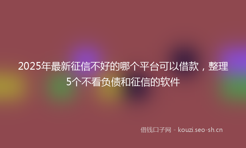 2025年最新征信不好的哪个平台可以借款，整理5个不看负债和征信的软件