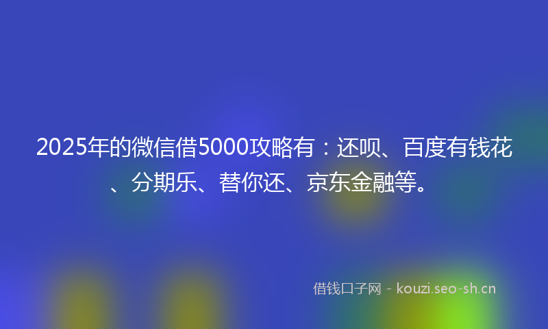 2025年的微信借5000攻略有：还呗、百度有钱花、分期乐、替你还、京东金融等。