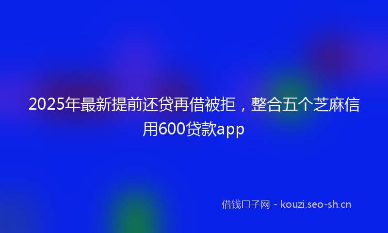 2025年最新提前还贷再借被拒，整合五个芝麻信用600贷款app
