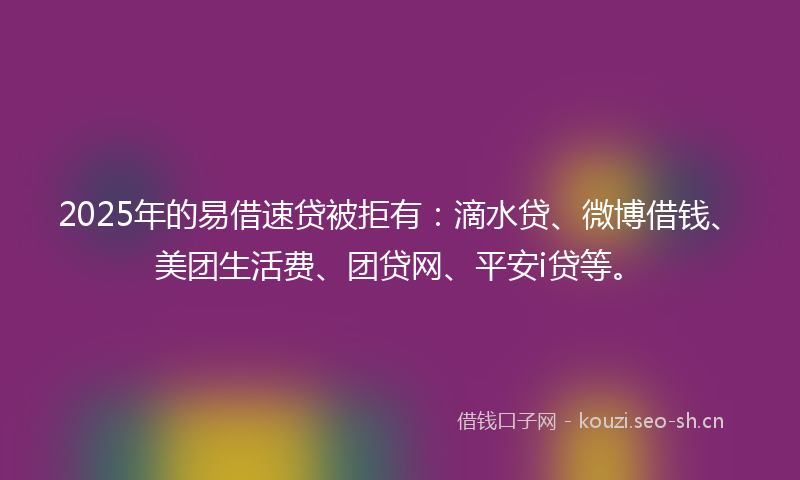 2025年的易借速贷被拒有：滴水贷、微博借钱、美团生活费、团贷网、平安i贷等。