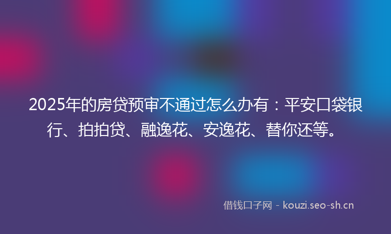 2025年的房贷预审不通过怎么办有：平安口袋银行、拍拍贷、融逸花、安逸花、替你还等。