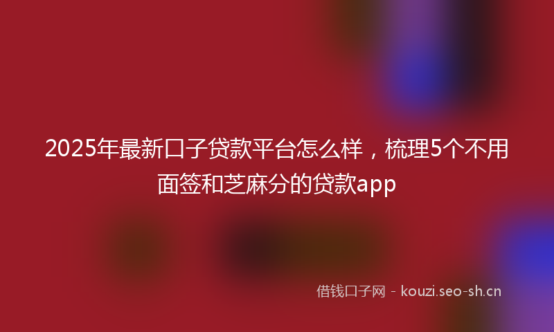 2025年最新口子贷款平台怎么样，梳理5个不用面签和芝麻分的贷款app
