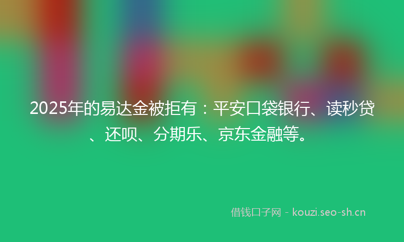 2025年的易达金被拒有：平安口袋银行、读秒贷、还呗、分期乐、京东金融等。