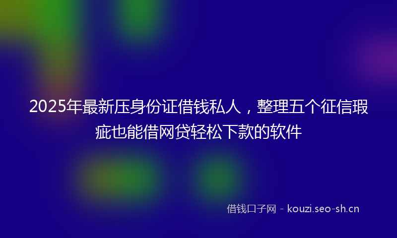 2025年最新压身份证借钱私人,整理五个征信瑕疵也能借网贷轻松下款的软件