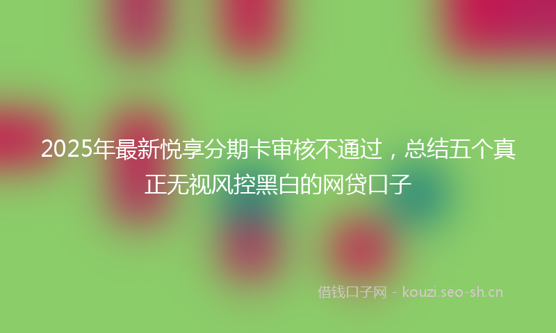 2025年最新悦享分期卡审核不通过，总结五个真正无视风控黑白的网贷口子