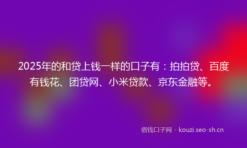 2025年的和贷上钱一样的口子有：拍拍贷、百度有钱花、团贷网、小米贷款、京东金融等。