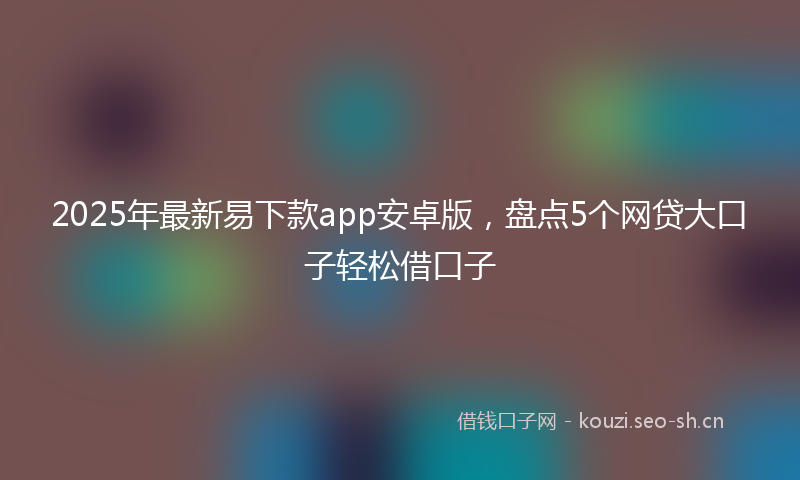 2025年最新易下款app安卓版，盘点5个网贷大口子轻松借口子