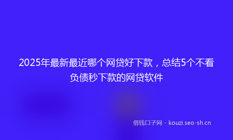 2025年最新最近哪个网贷好下款，总结5个不看负债秒下款的网贷软件