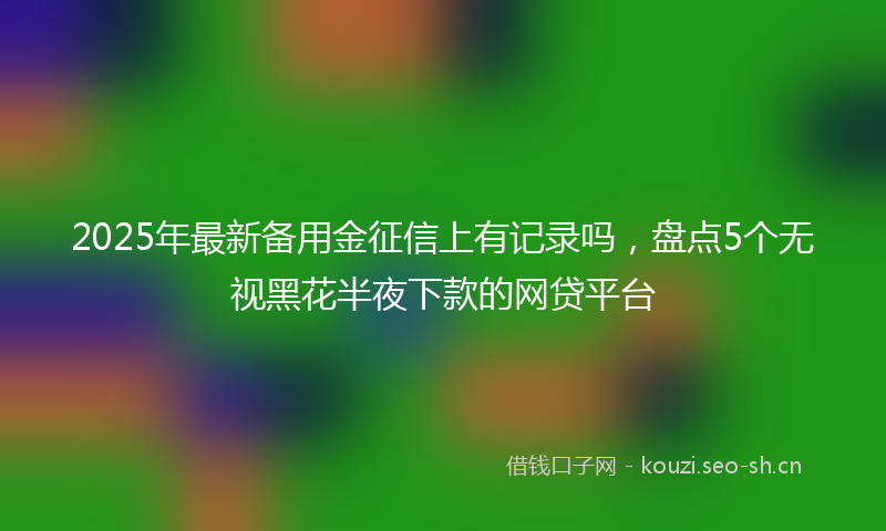 2025年最新备用金征信上有记录吗，盘点5个无视黑花半夜下款的网贷平台