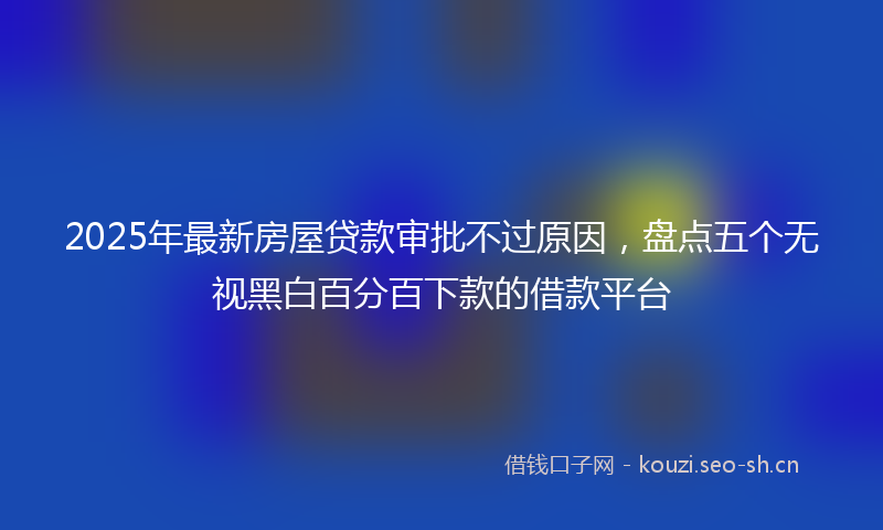 2025年最新房屋贷款审批不过原因，盘点五个无视黑白百分百下款的借款平台