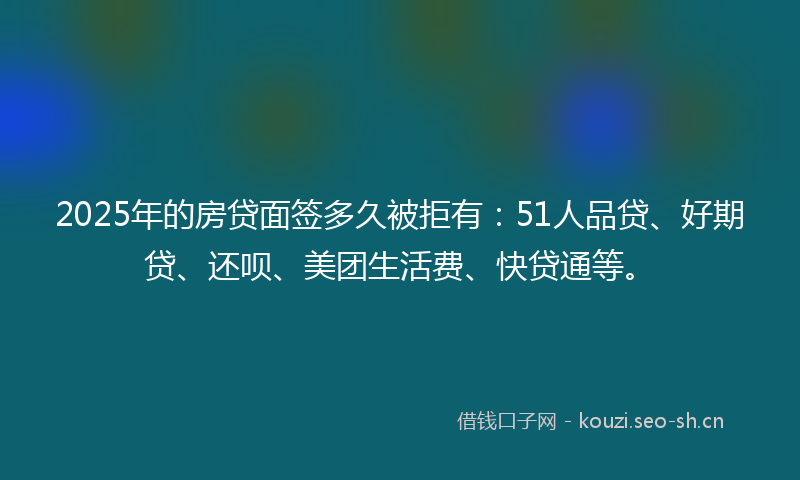 2025年的房贷面签多久被拒有：51人品贷、好期贷、还呗、美团生活费、快贷通等。