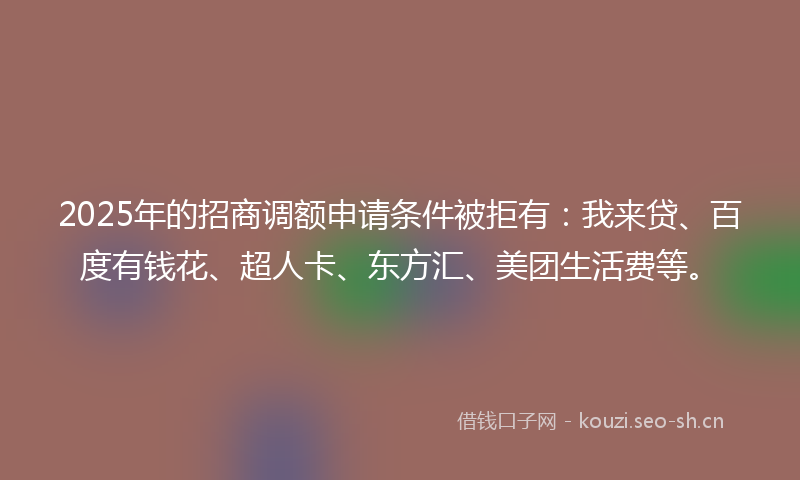 2025年的招商调额申请条件被拒有：我来贷、百度有钱花、超人卡、东方汇、美团生活费等。