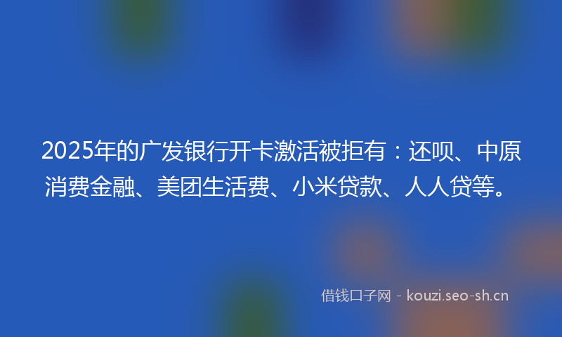 2025年的广发银行开卡激活被拒有：还呗、中原消费金融、美团生活费、小米贷款、人人贷等。