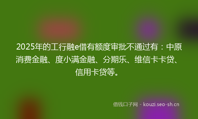 2025年的工行融e借有额度审批不通过有：中原消费金融、度小满金融、分期乐、维信卡卡贷、信用卡贷等。