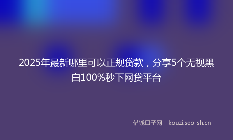 2025年最新哪里可以正规贷款，分享5个无视黑白100%秒下网贷平台