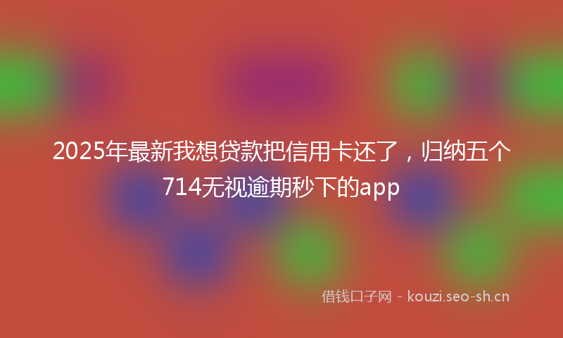 2025年最新我想贷款把信用卡还了，归纳五个714无视逾期秒下的app