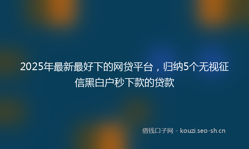 2025年最新最好下的网贷平台，归纳5个无视征信黑白户秒下款的贷款