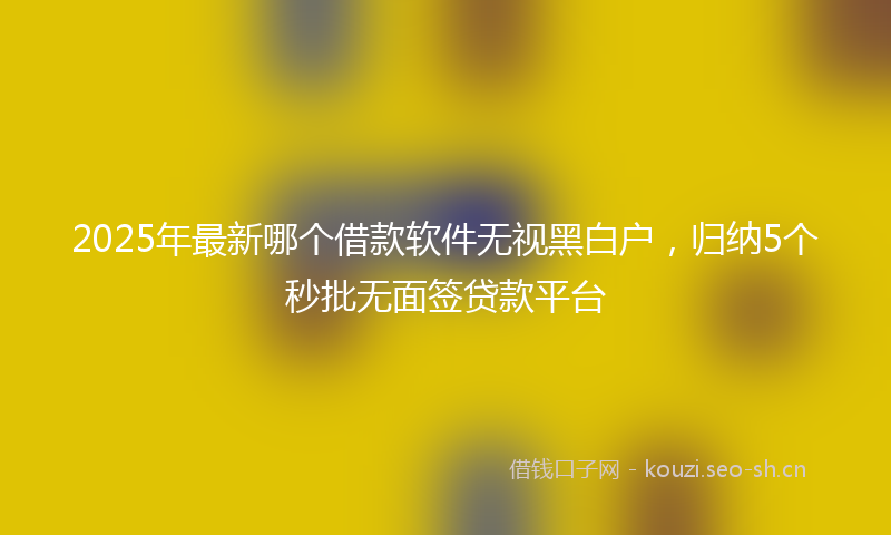 2025年最新哪个借款软件无视黑白户，归纳5个秒批无面签贷款平台