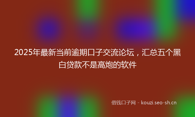 2025年最新当前逾期口子交流论坛，汇总五个黑白贷款不是高炮的软件