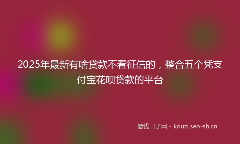 2025年最新有啥贷款不看征信的，整合五个凭支付宝花呗贷款的平台