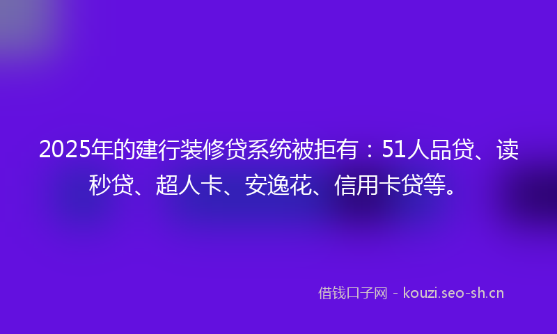 2025年的建行装修贷系统被拒有：51人品贷、读秒贷、超人卡、安逸花、信用卡贷等。