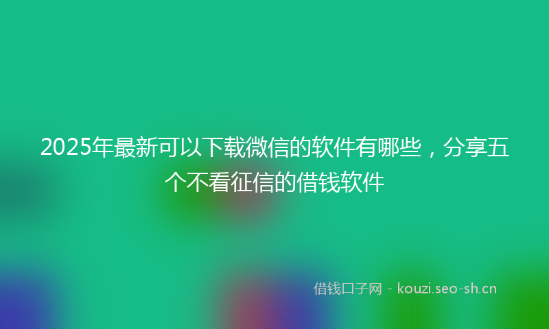 2025年最新可以下载微信的软件有哪些，分享五个不看征信的借钱软件
