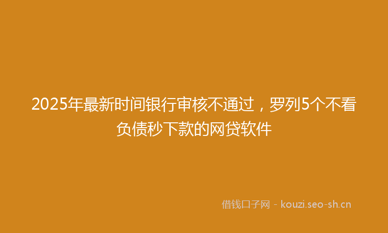 2025年最新时间银行审核不通过，罗列5个不看负债秒下款的网贷软件