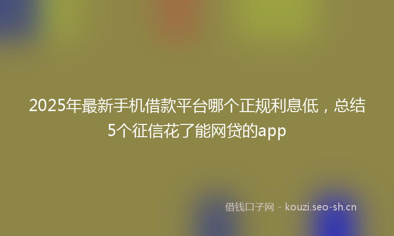 2025年最新手机借款平台哪个正规利息低，总结5个征信花了能网贷的app