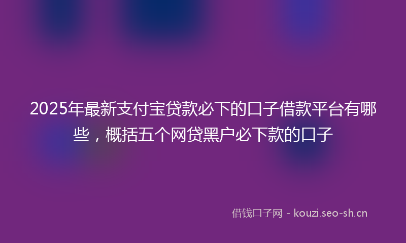 2025年最新支付宝贷款必下的口子借款平台有哪些，概括五个网贷黑户必下款的口子