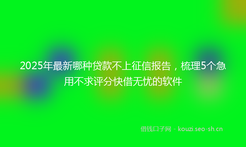 2025年最新哪种贷款不上征信报告，梳理5个急用不求评分快借无忧的软件